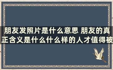 朋友发照片是什么意思 朋友的真正含义是什么什么样的人才值得被称为朋友